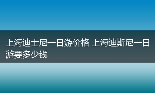 上海迪士尼一日游价格 上海迪斯尼一日游要多少钱
