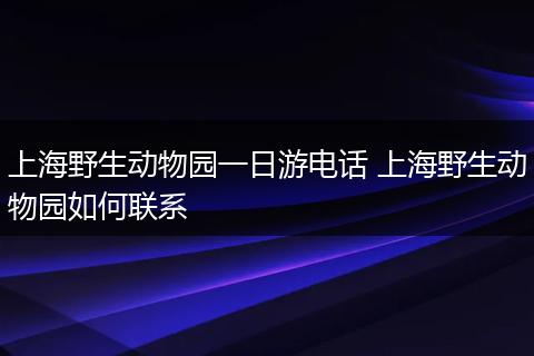 上海野生动物园一日游电话 上海野生动物园如何联系