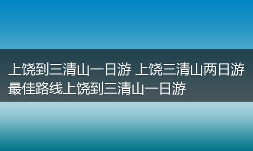 上饶到三清山一日游 上饶三清山两日游最佳路线上饶到三清山一日游