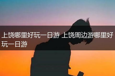 上饶哪里好玩一日游 上饶周边游哪里好玩一日游