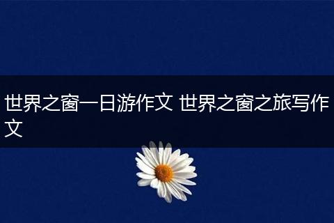 世界之窗一日游作文 世界之窗之旅写作文