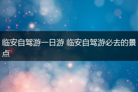 临安自驾游一日游 临安自驾游必去的景点