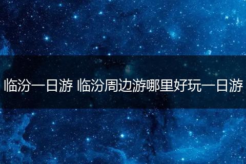 临汾一日游 临汾周边游哪里好玩一日游