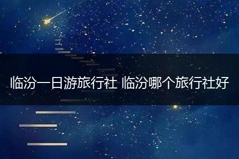 临汾一日游旅行社 临汾哪个旅行社好