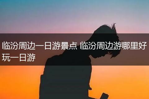 临汾周边一日游景点 临汾周边游哪里好玩一日游