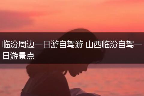 临汾周边一日游自驾游 山西临汾自驾一日游景点
