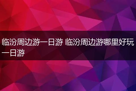 临汾周边游一日游 临汾周边游哪里好玩一日游