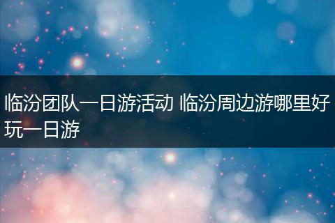 临汾团队一日游活动 临汾周边游哪里好玩一日游