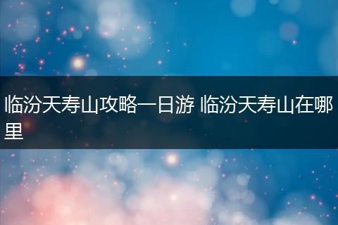 临汾天寿山攻略一日游 临汾天寿山在哪里