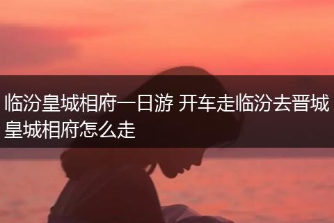 临汾皇城相府一日游 开车走临汾去晋城皇城相府怎么走