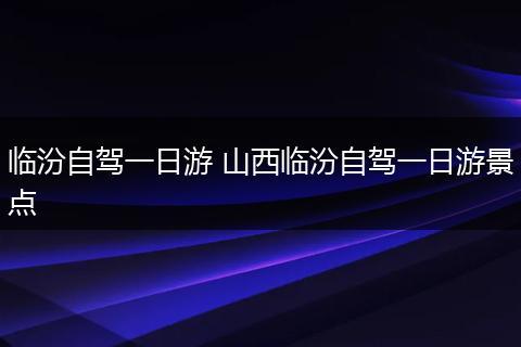 临汾自驾一日游 山西临汾自驾一日游景点