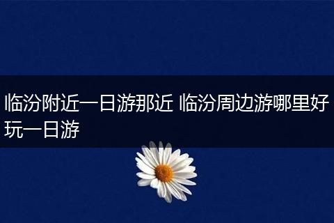 临汾附近一日游那近 临汾周边游哪里好玩一日游