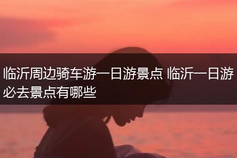 临沂周边骑车游一日游景点 临沂一日游必去景点有哪些