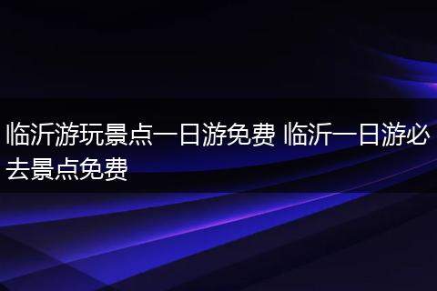 临沂游玩景点一日游免费 临沂一日游必去景点免费