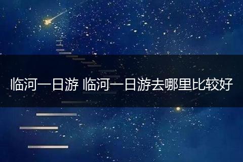 临河一日游 临河一日游去哪里比较好