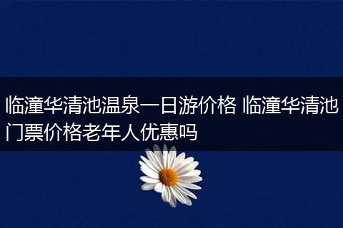 临潼华清池温泉一日游价格 临潼华清池门票价格老年人优惠吗