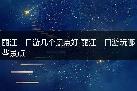 丽江一日游几个景点好 丽江一日游玩哪些景点