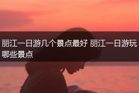 丽江一日游几个景点最好 丽江一日游玩哪些景点