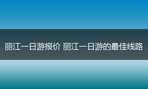 丽江一日游报价 丽江一日游的最佳线路