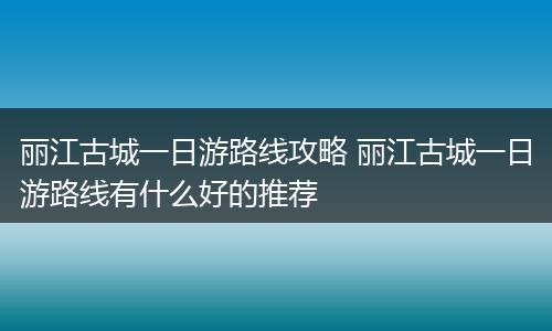 丽江古城一日游路线攻略 丽江古城一日游路线有什么好的推荐