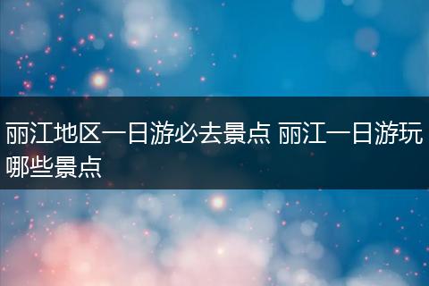 丽江地区一日游必去景点 丽江一日游玩哪些景点