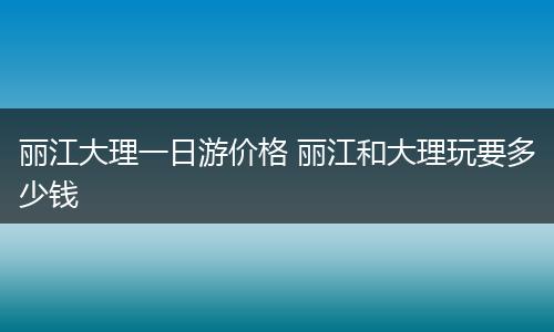 丽江大理一日游价格 丽江和大理玩要多少钱