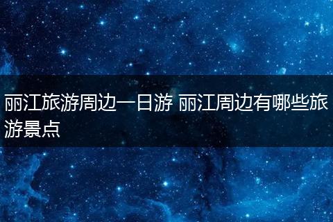 丽江旅游周边一日游 丽江周边有哪些旅游景点