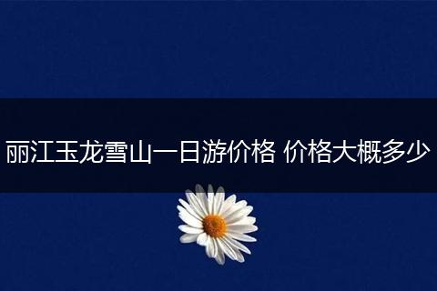 丽江玉龙雪山一日游价格 价格大概多少