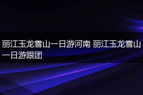 丽江玉龙雪山一日游河南 丽江玉龙雪山一日游跟团