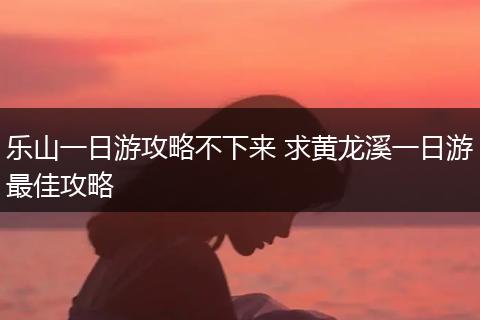 乐山一日游攻略不下来 求黄龙溪一日游最佳攻略
