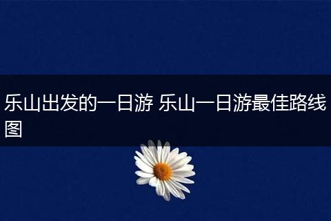 乐山出发的一日游 乐山一日游最佳路线图