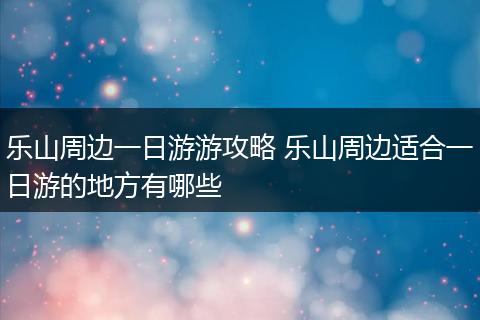 乐山周边一日游游攻略 乐山周边适合一日游的地方有哪些