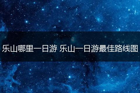 乐山哪里一日游 乐山一日游最佳路线图