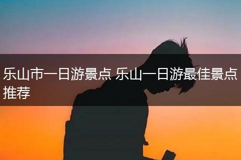 乐山市一日游景点 乐山一日游最佳景点推荐