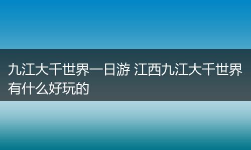 九江大千世界一日游 江西九江大千世界有什么好玩的