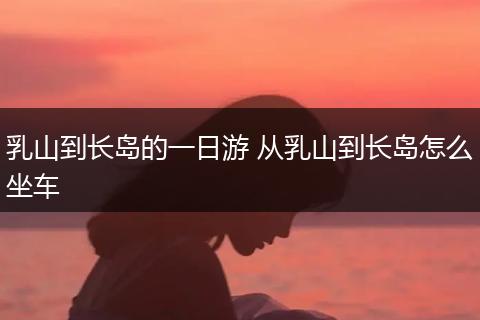 乳山到长岛的一日游 从乳山到长岛怎么坐车