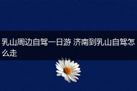 乳山周边自驾一日游 济南到乳山自驾怎么走