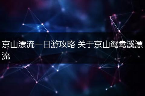 京山漂流一日游攻略 关于京山鸳鸯溪漂流