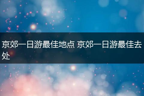 京郊一日游最佳地点 京郊一日游最佳去处