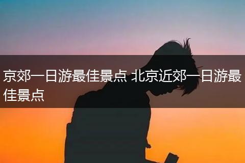 京郊一日游最佳景点 北京近郊一日游最佳景点