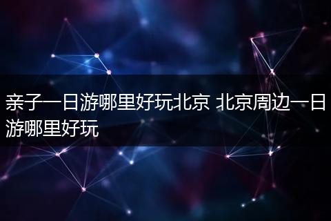 亲子一日游哪里好玩北京 北京周边一日游哪里好玩