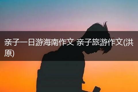 亲子一日游海南作文 亲子旅游作文(洪原)