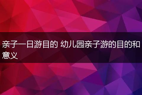 亲子一日游目的 幼儿园亲子游的目的和意义