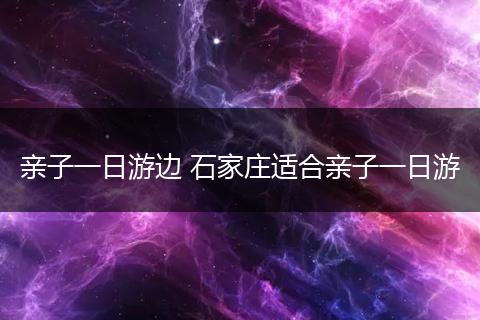 亲子一日游边 石家庄适合亲子一日游