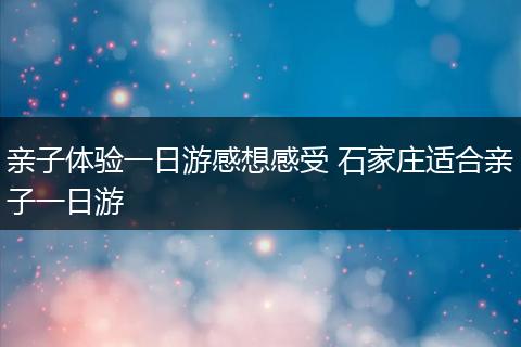 亲子体验一日游感想感受 石家庄适合亲子一日游