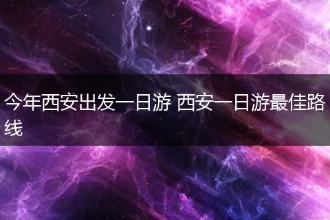 今年西安出发一日游 西安一日游最佳路线