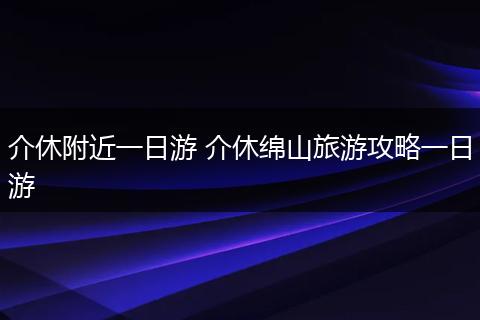 介休附近一日游 介休绵山旅游攻略一日游