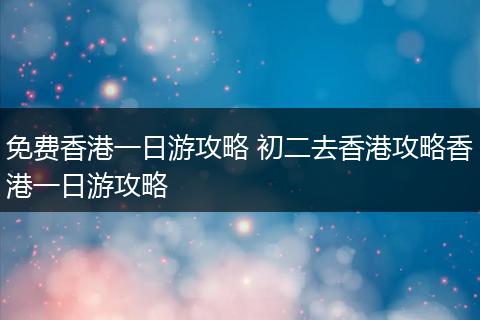 免费香港一日游攻略 初二去香港攻略香港一日游攻略
