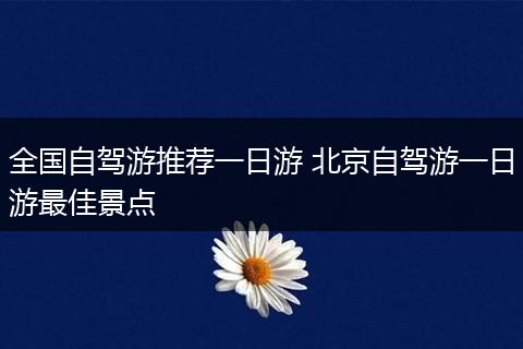 全国自驾游推荐一日游 北京自驾游一日游最佳景点