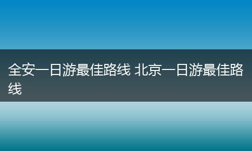 全安一日游最佳路线 北京一日游最佳路线